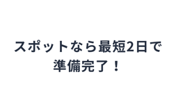 スポットなら最短2日で準備完了！